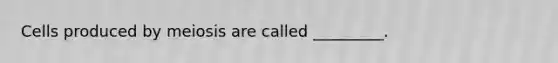 Cells produced by meiosis are called _________.