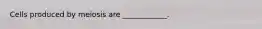 Cells produced by meiosis are ____________.