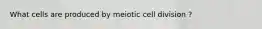 What cells are produced by meiotic cell division ?