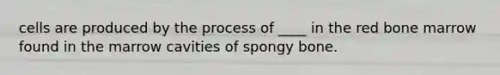 cells are produced by the process of ____ in the red bone marrow found in the​ marrow cavities of spongy bone.