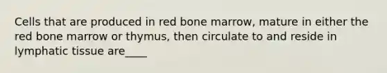 Cells that are produced in red bone marrow, mature in either the red bone marrow or thymus, then circulate to and reside in lymphatic tissue are____