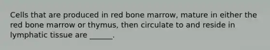 Cells that are produced in red bone marrow, mature in either the red bone marrow or thymus, then circulate to and reside in lymphatic tissue are ______.