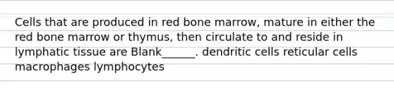 Cells that are produced in red bone marrow, mature in either the red bone marrow or thymus, then circulate to and reside in lymphatic tissue are Blank______. dendritic cells reticular cells macrophages lymphocytes