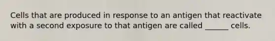 Cells that are produced in response to an antigen that reactivate with a second exposure to that antigen are called ______ cells.