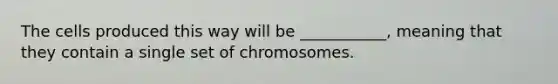 The cells produced this way will be ___________, meaning that they contain a single set of chromosomes.