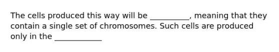 The cells produced this way will be __________, meaning that they contain a single set of chromosomes. Such cells are produced only in the ____________