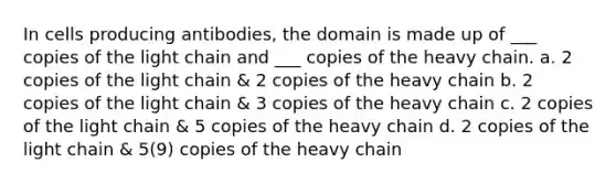 In cells producing antibodies, the domain is made up of ___ copies of the light chain and ___ copies of the heavy chain. a. 2 copies of the light chain & 2 copies of the heavy chain b. 2 copies of the light chain & 3 copies of the heavy chain c. 2 copies of the light chain & 5 copies of the heavy chain d. 2 copies of the light chain & 5(9) copies of the heavy chain