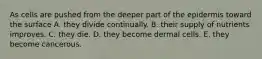 As cells are pushed from the deeper part of the epidermis toward the surface A. they divide continually. B. their supply of nutrients improves. C. they die. D. they become dermal cells. E. they become cancerous.