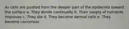 As cells are pushed from the deeper part of the epidermis toward the surface a. They divide continually b. Their supply of nutrients improves c. They die d. They become dermal cells e. They become cancerous