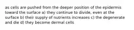 as cells are pushed from the deeper position of the epidermis toward the surface a) they continue to divide, even at the surface b) their supply of nutrients increases c) the degenerate and die d) they become dermal cells