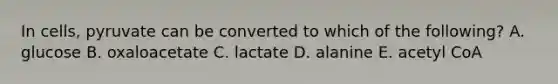 In cells, pyruvate can be converted to which of the following? A. glucose B. oxaloacetate C. lactate D. alanine E. acetyl CoA