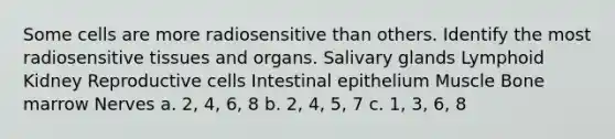 Some cells are more radiosensitive than others. Identify the most radiosensitive tissues and organs. Salivary glands Lymphoid Kidney Reproductive cells Intestinal epithelium Muscle Bone marrow Nerves a. 2, 4, 6, 8 b. 2, 4, 5, 7 c. 1, 3, 6, 8