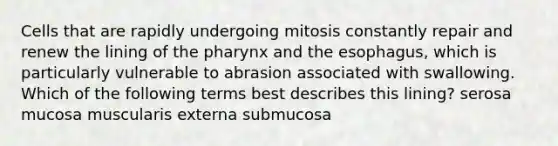 Cells that are rapidly undergoing mitosis constantly repair and renew the lining of the pharynx and the esophagus, which is particularly vulnerable to abrasion associated with swallowing. Which of the following terms best describes this lining? serosa mucosa muscularis externa submucosa