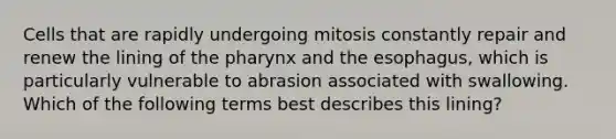 Cells that are rapidly undergoing mitosis constantly repair and renew the lining of the pharynx and the esophagus, which is particularly vulnerable to abrasion associated with swallowing. Which of the following terms best describes this lining?