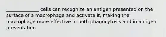 ______________ cells can recognize an antigen presented on the surface of a macrophage and activate it, making the macrophage more effective in both phagocytosis and in antigen presentation