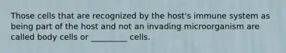 Those cells that are recognized by the host's immune system as being part of the host and not an invading microorganism are called body cells or _________ cells.