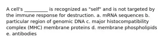 A cell's __________ is recognized as "self" and is not targeted by the immune response for destruction. a. mRNA sequences b. particular region of genomic DNA c. major histocompatibility complex (MHC) membrane proteins d. membrane phospholipids e. antibodies