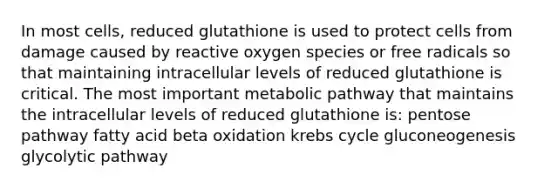 In most cells, reduced glutathione is used to protect cells from damage caused by reactive oxygen species or free radicals so that maintaining intracellular levels of reduced glutathione is critical. The most important metabolic pathway that maintains the intracellular levels of reduced glutathione is: pentose pathway fatty acid beta oxidation krebs cycle gluconeogenesis glycolytic pathway