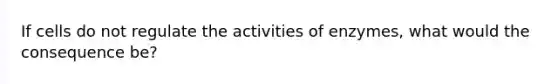 If cells do not regulate the activities of enzymes, what would the consequence be?