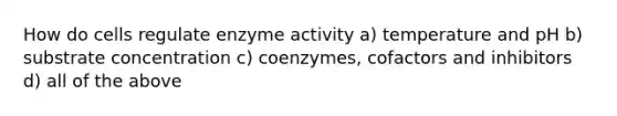 How do cells regulate enzyme activity a) temperature and pH b) substrate concentration c) coenzymes, cofactors and inhibitors d) all of the above