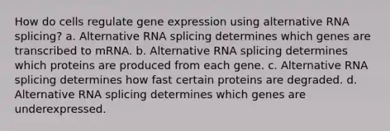 How do cells regulate gene expression using alternative RNA splicing? a. Alternative RNA splicing determines which genes are transcribed to mRNA. b. Alternative RNA splicing determines which proteins are produced from each gene. c. Alternative RNA splicing determines how fast certain proteins are degraded. d. Alternative RNA splicing determines which genes are underexpressed.