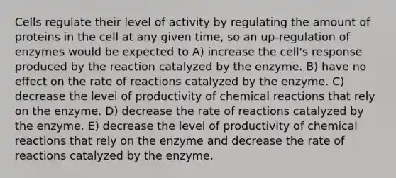 Cells regulate their level of activity by regulating the amount of proteins in the cell at any given time, so an up-regulation of enzymes would be expected to A) increase the cell's response produced by the reaction catalyzed by the enzyme. B) have no effect on the rate of reactions catalyzed by the enzyme. C) decrease the level of productivity of chemical reactions that rely on the enzyme. D) decrease the rate of reactions catalyzed by the enzyme. E) decrease the level of productivity of chemical reactions that rely on the enzyme and decrease the rate of reactions catalyzed by the enzyme.