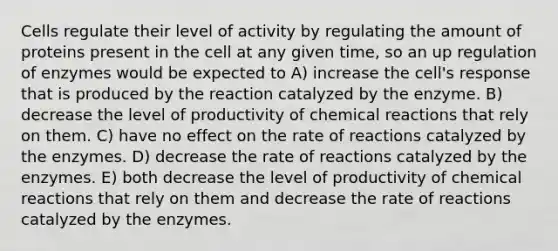 Cells regulate their level of activity by regulating the amount of proteins present in the cell at any given time, so an up regulation of enzymes would be expected to A) increase the cell's response that is produced by the reaction catalyzed by the enzyme. B) decrease the level of productivity of <a href='https://www.questionai.com/knowledge/kc6NTom4Ep-chemical-reactions' class='anchor-knowledge'>chemical reactions</a> that rely on them. C) have no effect on the rate of reactions catalyzed by the enzymes. D) decrease the rate of reactions catalyzed by the enzymes. E) both decrease the level of productivity of chemical reactions that rely on them and decrease the rate of reactions catalyzed by the enzymes.