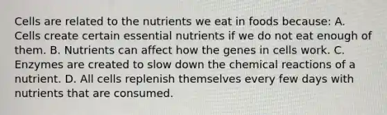 Cells are related to the nutrients we eat in foods because: A. Cells create certain essential nutrients if we do not eat enough of them. B. Nutrients can affect how the genes in cells work. C. Enzymes are created to slow down the chemical reactions of a nutrient. D. All cells replenish themselves every few days with nutrients that are consumed.