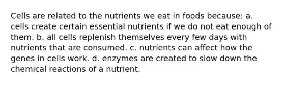 Cells are related to the nutrients we eat in foods because: a. cells create certain essential nutrients if we do not eat enough of them. b. all cells replenish themselves every few days with nutrients that are consumed. c. nutrients can affect how the genes in cells work. d. enzymes are created to slow down the chemical reactions of a nutrient.