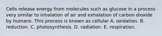 Cells release energy from molecules such as glucose in a process very similar to inhalation of air and exhalation of carbon dioxide by humans. This process is known as cellular A. oxidation. B. reduction. C. photosynthesis. D. radiation. E. respiration.