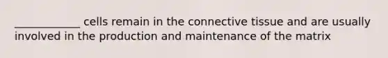 ____________ cells remain in the connective tissue and are usually involved in the production and maintenance of the matrix