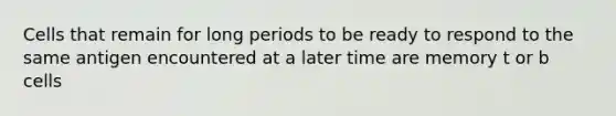 Cells that remain for long periods to be ready to respond to the same antigen encountered at a later time are memory t or b cells