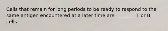 Cells that remain for long periods to be ready to respond to the same antigen encountered at a later time are ________ T or B cells.