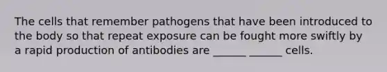 The cells that remember pathogens that have been introduced to the body so that repeat exposure can be fought more swiftly by a rapid production of antibodies are ______ ______ cells.