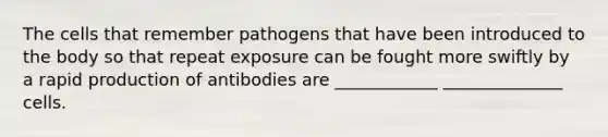 The cells that remember pathogens that have been introduced to the body so that repeat exposure can be fought more swiftly by a rapid production of antibodies are ____________ ______________ cells.