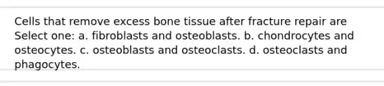 Cells that remove excess bone tissue after fracture repair are Select one: a. fibroblasts and osteoblasts. b. chondrocytes and osteocytes. c. osteoblasts and osteoclasts. d. osteoclasts and phagocytes.