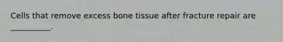 Cells that remove excess bone tissue after fracture repair are __________.