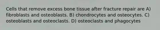 Cells that remove excess bone tissue after fracture repair are A) fibroblasts and osteoblasts. B) chondrocytes and osteocytes. C) osteoblasts and osteoclasts. D) osteoclasts and phagocytes