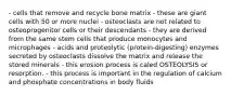 - cells that remove and recycle bone matrix - these are giant cells with 50 or more nuclei - osteoclasts are not related to osteoprogenitor cells or their descendants - they are derived from the same stem cells that produce monocytes and microphages - acids and proteolytic (protein-digesting) enzymes secreted by osteoclasts dissolve the matrix and release the stored minerals - this erosion process is caled OSTEOLYSIS or resorption. - this process is important in the regulation of calcium and phosphate concentrations in body fluids