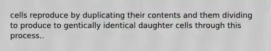 cells reproduce by duplicating their contents and them dividing to produce to gentically identical daughter cells through this process..