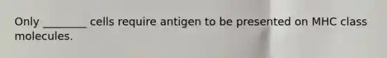 Only ________ cells require antigen to be presented on MHC class molecules.