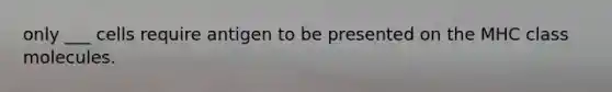 only ___ cells require antigen to be presented on the MHC class molecules.