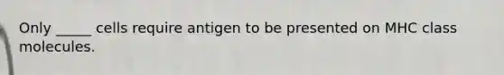 Only _____ cells require antigen to be presented on MHC class molecules.