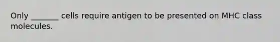 Only _______ cells require antigen to be presented on MHC class molecules.