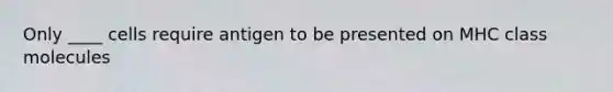 Only ____ cells require antigen to be presented on MHC class molecules