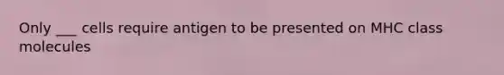 Only ___ cells require antigen to be presented on MHC class molecules