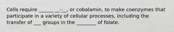 Cells require ______ __-__, or cobalamin, to make coenzymes that participate in a variety of cellular processes, including the transfer of ___ groups in the ________ of folate.