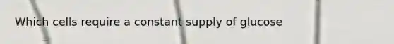 Which cells require a constant supply of glucose