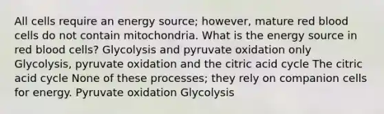 All cells require an energy source; however, mature red blood cells do not contain mitochondria. What is the energy source in red blood cells? Glycolysis and pyruvate oxidation only Glycolysis, pyruvate oxidation and the citric acid cycle The citric acid cycle None of these processes; they rely on companion cells for energy. Pyruvate oxidation Glycolysis