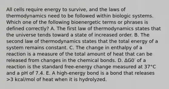 All cells require energy to survive, and <a href='https://www.questionai.com/knowledge/kkKQvdNM2e-the-laws-of-thermodynamics' class='anchor-knowledge'>the laws of thermodynamics</a> need to be followed within biologic systems. Which one of the following bioenergetic terms or phrases is defined correctly? A. The first law of thermodynamics states that the universe tends toward a state of increased order. B. The second law of thermodynamics states that the total energy of a system remains constant. C. The change in enthalpy of a reaction is a measure of the total amount of heat that can be released from changes in the chemical bonds. D. ∆G0′ of a reaction is the standard free-energy change measured at 37°C and a pH of 7.4. E. A high-energy bond is a bond that releases >3 kcal/mol of heat when it is hydrolyzed.